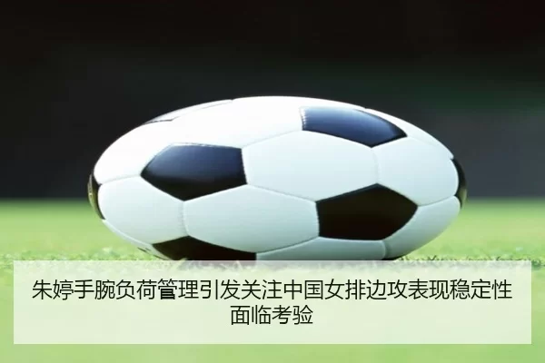 朱婷手腕负荷管理引发关注中国女排边攻表现稳定性面临考验